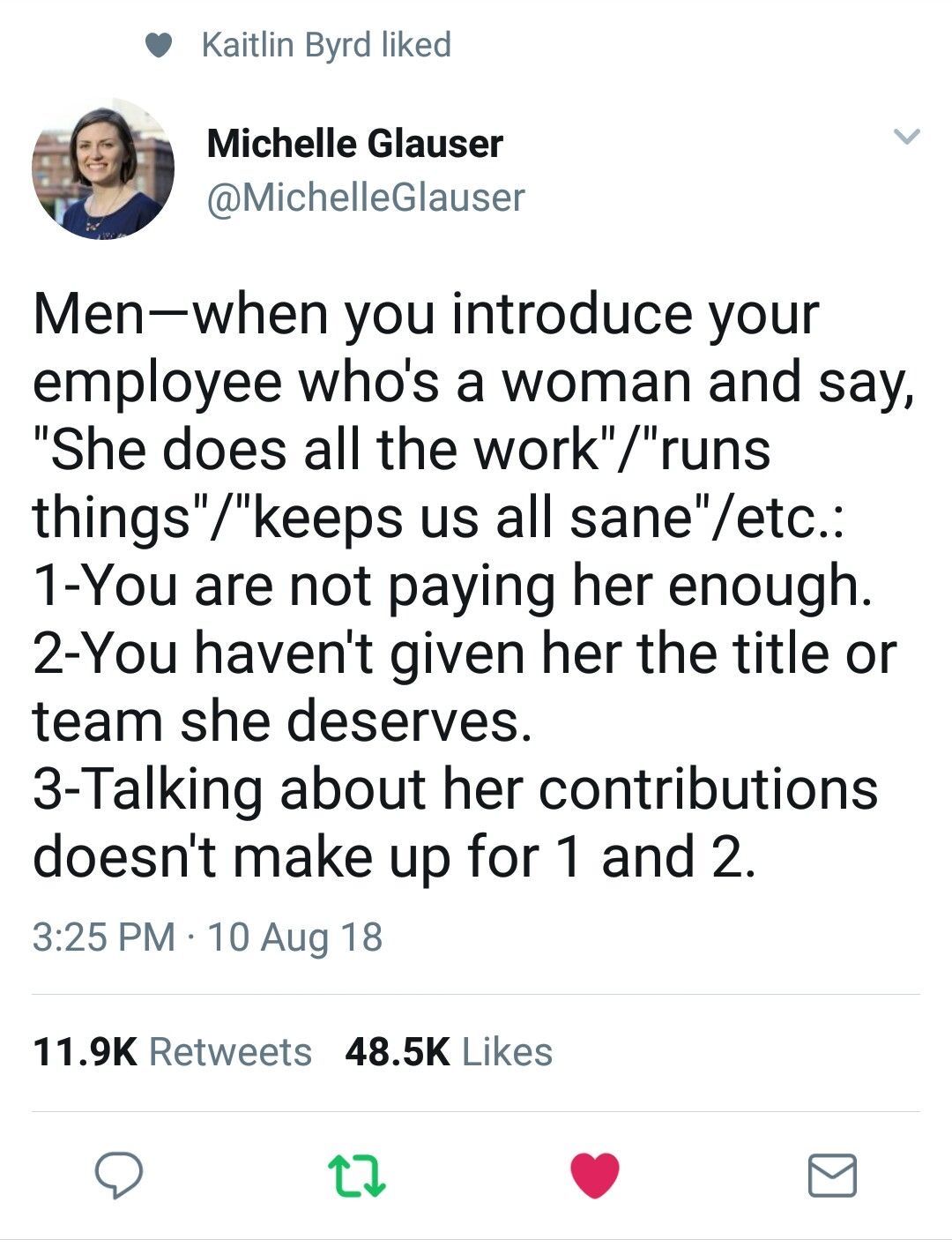 A quote from Michelle Glauser. Men, when you introduce your employee who’s a woman and say “She does all the work”/“runs things”/“keeps us all sane”/etc.: 1- You are not paying her enough. 2- You haven’t given her the title or team she deserves. 3- Talking about her contributions doesn’t make up for 1 and 2.